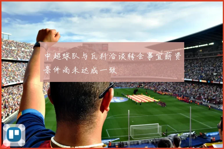 中超球队与瓦科洽谈转会事宜薪资条件尚未达成一致