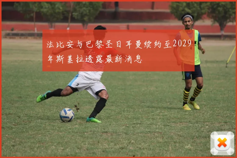 法比安与巴黎圣日耳曼续约至2029年斯基拉透露最新消息