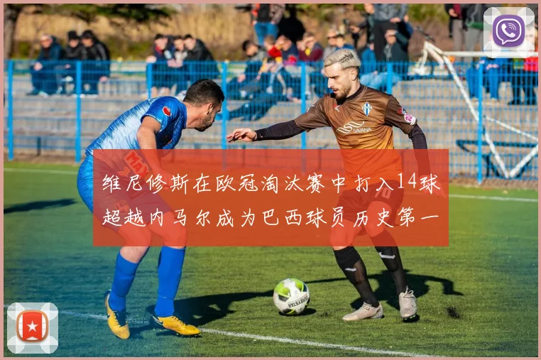 维尼修斯在欧冠淘汰赛中打入14球超越内马尔成为巴西球员历史第一人