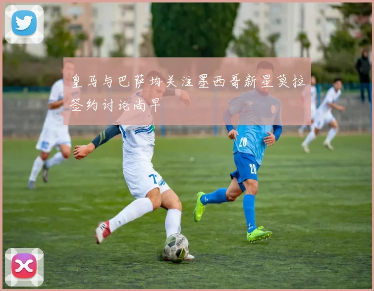 皇马与巴萨均关注墨西哥新星莫拉签约讨论尚早