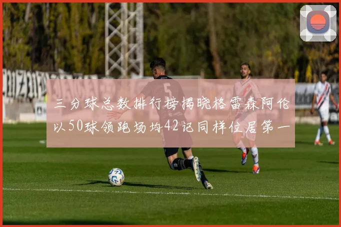 三分球总数排行榜揭晓格雷森阿伦以50球领跑场均42记同样位居第一
