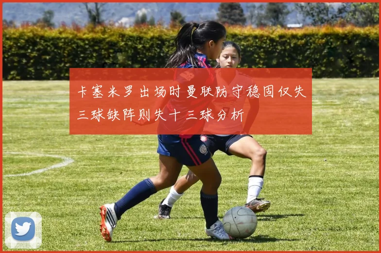 卡塞米罗出场时曼联防守稳固仅失三球缺阵则失十三球分析