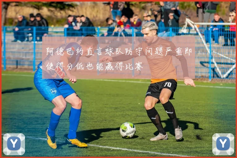阿德巴约直言球队防守问题严重即使得分低也能赢得比赛