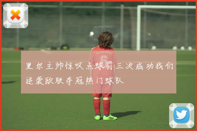 里尔主帅惊叹点球罚三次成功我们逆袭欧联夺冠热门球队