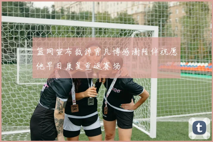 篮网宣布裁掉曾凡博感谢陪伴祝愿他早日康复重返赛场