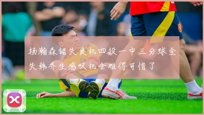 杨瀚森错失良机四投一中三分球全失韩乔生感叹机会难得可惜了