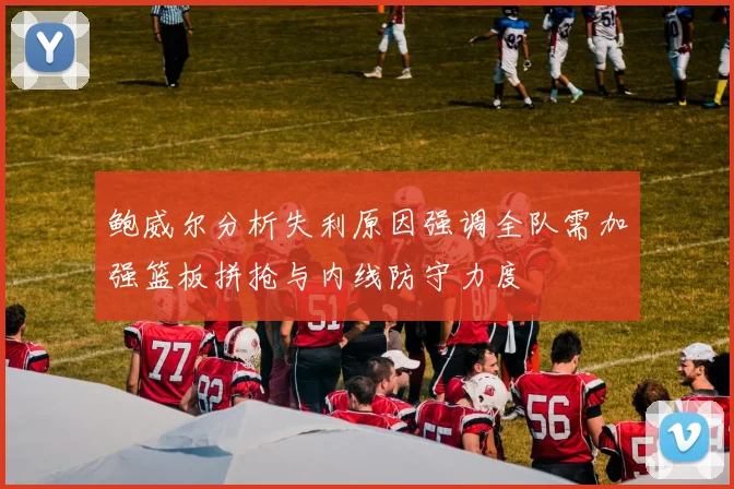 鲍威尔分析失利原因强调全队需加强篮板拼抢与内线防守力度