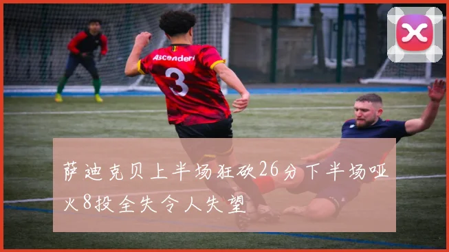 萨迪克贝上半场狂砍26分下半场哑火8投全失令人失望