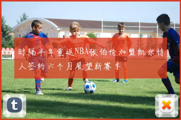 时隔半年重返NBA张伯伦加盟凯尔特人签约六个月展望新赛季