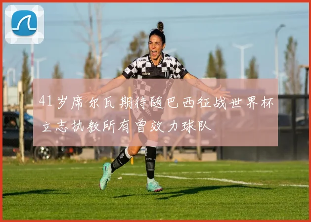 41岁席尔瓦期待随巴西征战世界杯立志执教所有曾效力球队