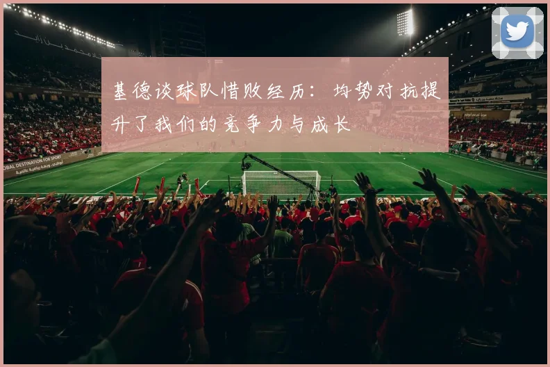 基德谈球队惜败经历：均势对抗提升了我们的竞争力与成长