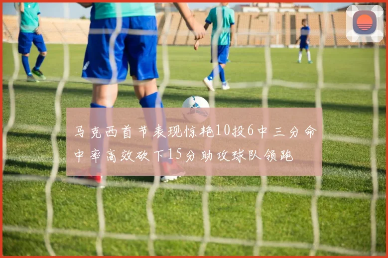 马克西首节表现惊艳10投6中三分命中率高效砍下15分助攻球队领跑