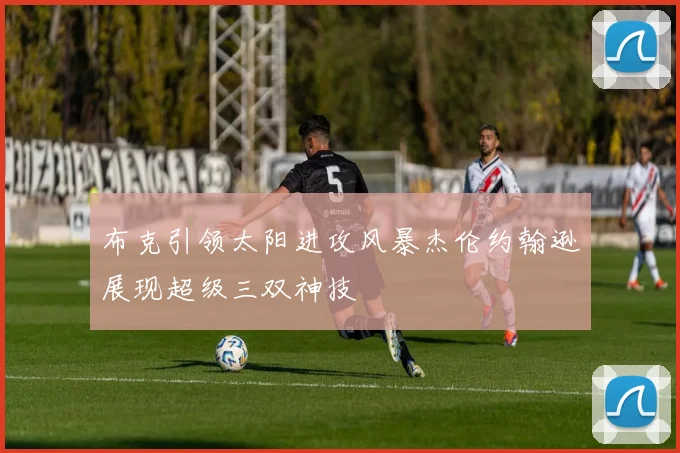 布克引领太阳进攻风暴杰伦约翰逊展现超级三双神技