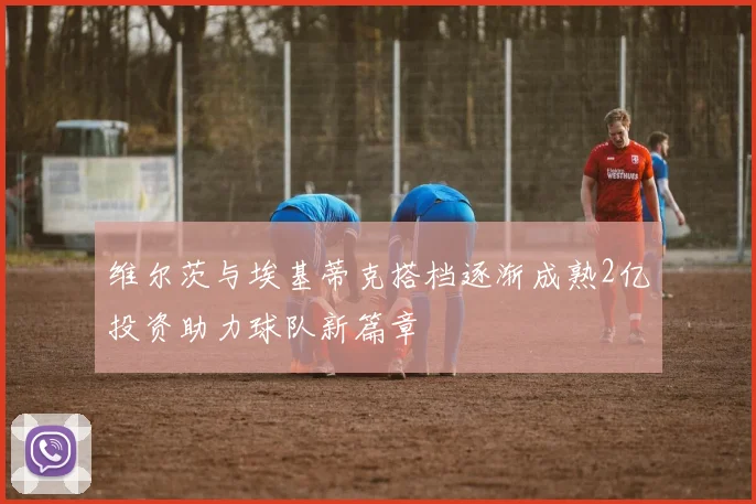 维尔茨与埃基蒂克搭档逐渐成熟2亿投资助力球队新篇章