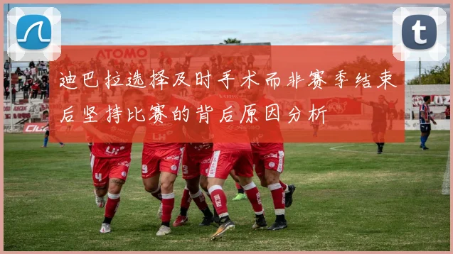 迪巴拉选择及时手术而非赛季结束后坚持比赛的背后原因分析