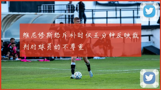 维尼修斯怒斥补时仅五分钟反映裁判对球员的不尊重