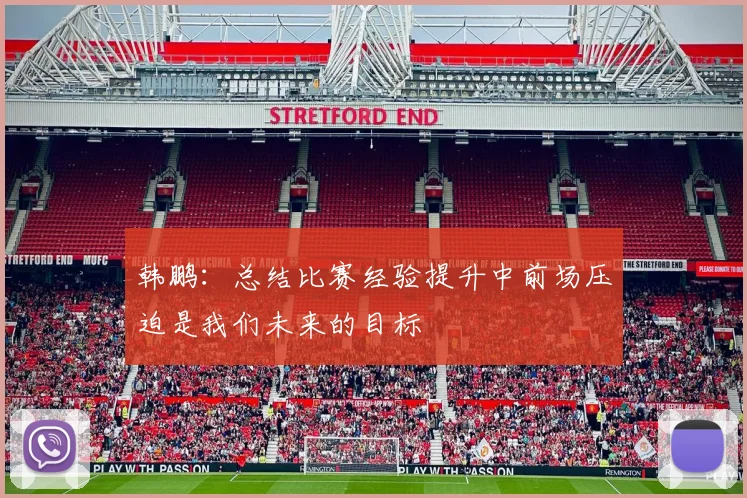 韩鹏：总结比赛经验提升中前场压迫是我们未来的目标