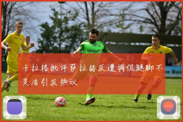 卡拉格批评萨拉赫反遭调侃腿脚不灵活引发热议