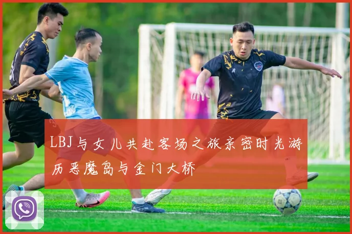 LBJ与女儿共赴客场之旅亲密时光游历恶魔岛与金门大桥