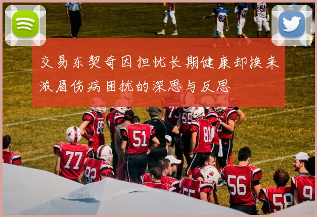 交易东契奇因担忧长期健康却换来浓眉伤病困扰的深思与反思