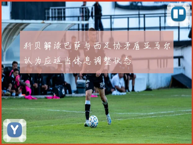 科贝解读巴萨与西足协矛盾亚马尔认为应适当休息调整状态