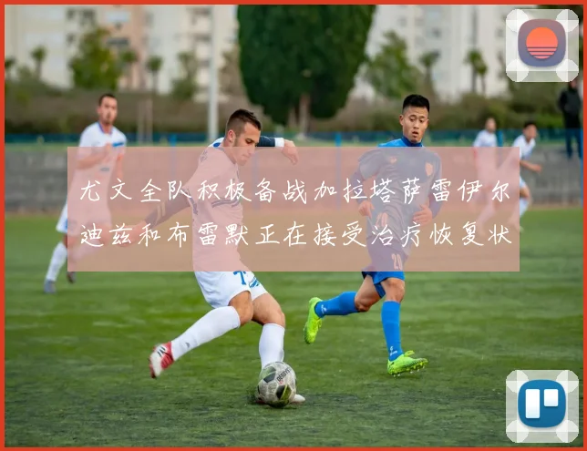 尤文全队积极备战加拉塔萨雷伊尔迪兹和布雷默正在接受治疗恢复状态
