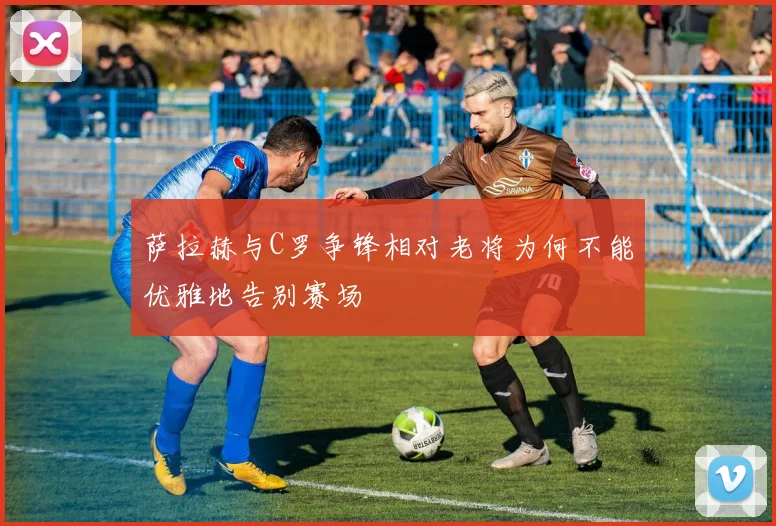 萨拉赫与C罗争锋相对老将为何不能优雅地告别赛场