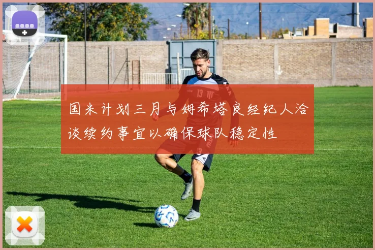 国米计划三月与姆希塔良经纪人洽谈续约事宜以确保球队稳定性