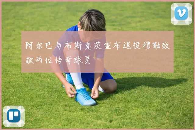 阿尔巴与布斯克茨宣布退役穆勒致敬两位传奇球员