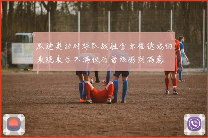 瓜迪奥拉对球队战胜索尔福德城的表现表示不满仅对晋级感到满意