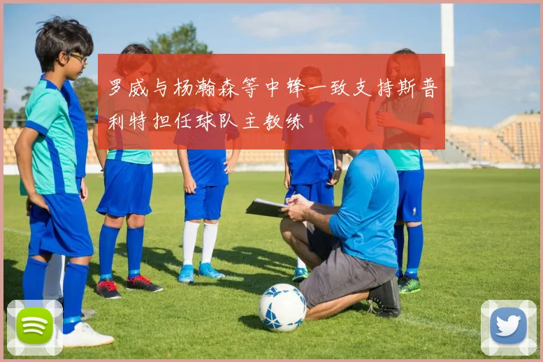 罗威与杨瀚森等中锋一致支持斯普利特担任球队主教练