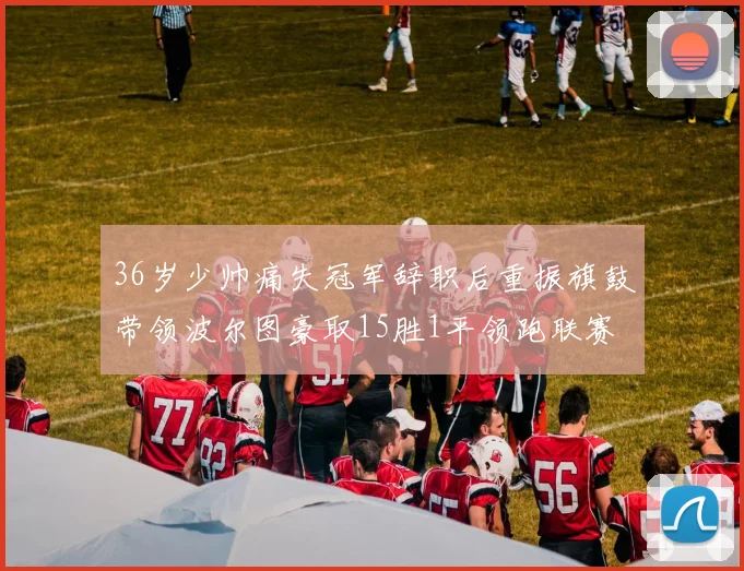 36岁少帅痛失冠军辞职后重振旗鼓带领波尔图豪取15胜1平领跑联赛
