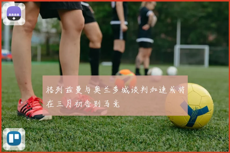 格列兹曼与奥兰多城谈判加速或将在三月初告别马竞
